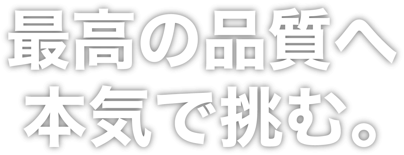 最高の品質へ本気で挑む。